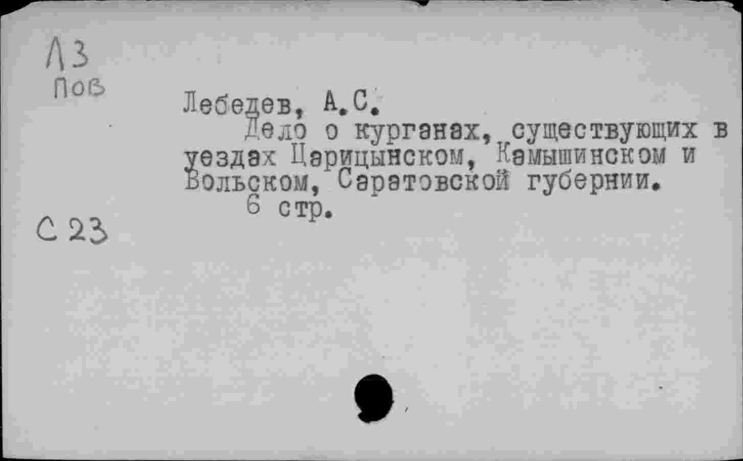 ﻿A3
По&
С 23
Лебедев, А,С.
Дело о курганах, существующих в уездах Царицынском, Камышинском и Вольском, Саратовской губернии,
6 стр.